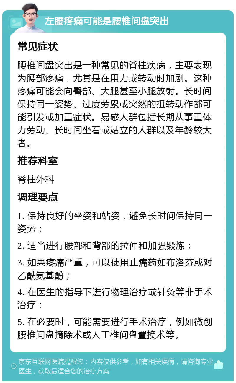 左腰疼痛可能是腰椎间盘突出 常见症状 腰椎间盘突出是一种常见的脊柱疾病，主要表现为腰部疼痛，尤其是在用力或转动时加剧。这种疼痛可能会向臀部、大腿甚至小腿放射。长时间保持同一姿势、过度劳累或突然的扭转动作都可能引发或加重症状。易感人群包括长期从事重体力劳动、长时间坐着或站立的人群以及年龄较大者。 推荐科室 脊柱外科 调理要点 1. 保持良好的坐姿和站姿，避免长时间保持同一姿势； 2. 适当进行腰部和背部的拉伸和加强锻炼； 3. 如果疼痛严重，可以使用止痛药如布洛芬或对乙酰氨基酚； 4. 在医生的指导下进行物理治疗或针灸等非手术治疗； 5. 在必要时，可能需要进行手术治疗，例如微创腰椎间盘摘除术或人工椎间盘置换术等。