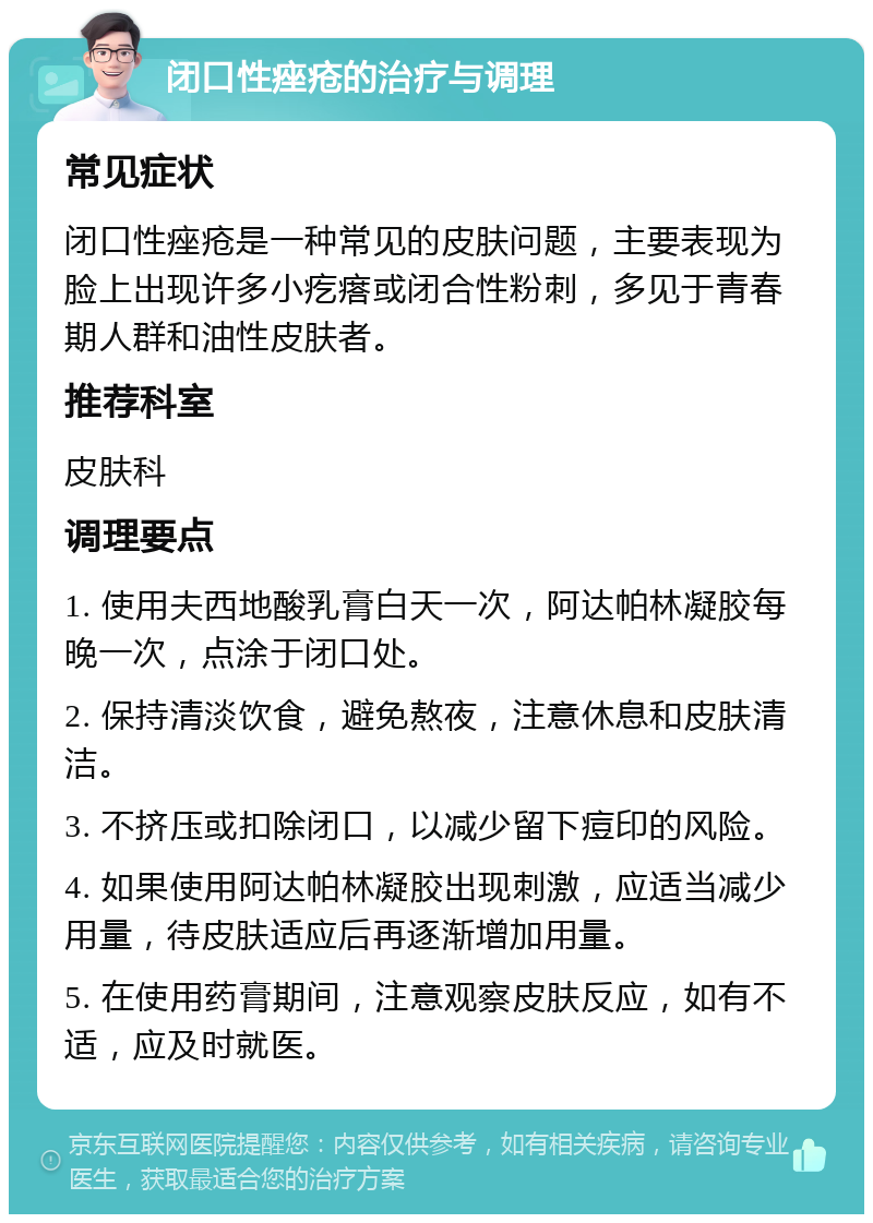 闭口性痤疮的治疗与调理 常见症状 闭口性痤疮是一种常见的皮肤问题，主要表现为脸上出现许多小疙瘩或闭合性粉刺，多见于青春期人群和油性皮肤者。 推荐科室 皮肤科 调理要点 1. 使用夫西地酸乳膏白天一次，阿达帕林凝胶每晚一次，点涂于闭口处。 2. 保持清淡饮食，避免熬夜，注意休息和皮肤清洁。 3. 不挤压或扣除闭口，以减少留下痘印的风险。 4. 如果使用阿达帕林凝胶出现刺激，应适当减少用量，待皮肤适应后再逐渐增加用量。 5. 在使用药膏期间，注意观察皮肤反应，如有不适，应及时就医。