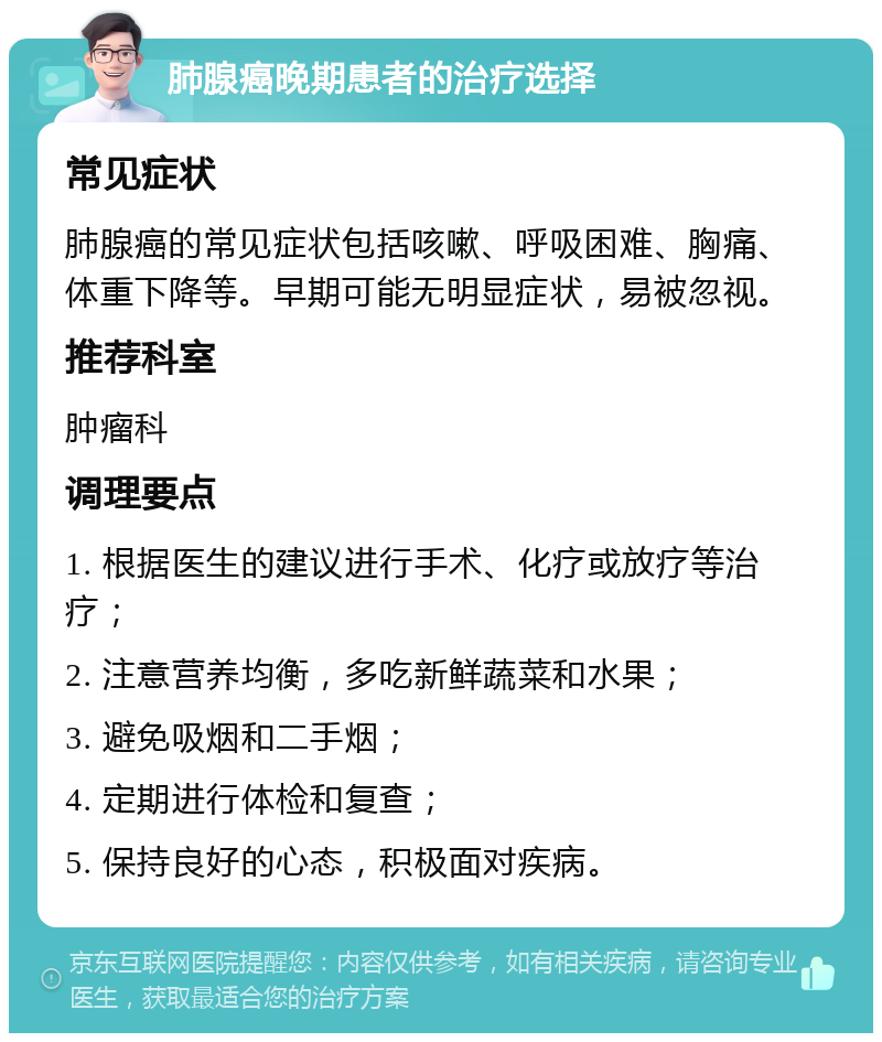 肺腺癌晚期患者的治疗选择 常见症状 肺腺癌的常见症状包括咳嗽、呼吸困难、胸痛、体重下降等。早期可能无明显症状，易被忽视。 推荐科室 肿瘤科 调理要点 1. 根据医生的建议进行手术、化疗或放疗等治疗； 2. 注意营养均衡，多吃新鲜蔬菜和水果； 3. 避免吸烟和二手烟； 4. 定期进行体检和复查； 5. 保持良好的心态，积极面对疾病。