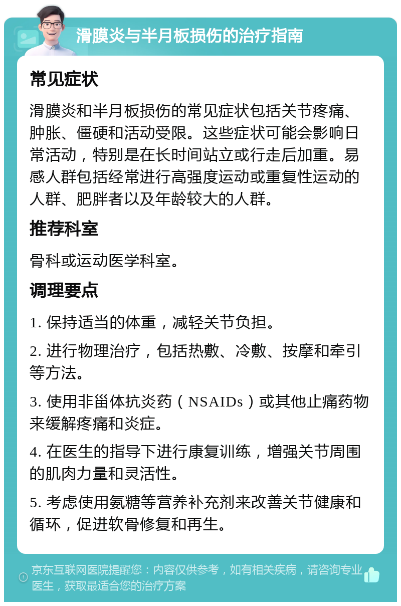 滑膜炎与半月板损伤的治疗指南 常见症状 滑膜炎和半月板损伤的常见症状包括关节疼痛、肿胀、僵硬和活动受限。这些症状可能会影响日常活动，特别是在长时间站立或行走后加重。易感人群包括经常进行高强度运动或重复性运动的人群、肥胖者以及年龄较大的人群。 推荐科室 骨科或运动医学科室。 调理要点 1. 保持适当的体重，减轻关节负担。 2. 进行物理治疗，包括热敷、冷敷、按摩和牵引等方法。 3. 使用非甾体抗炎药（NSAIDs）或其他止痛药物来缓解疼痛和炎症。 4. 在医生的指导下进行康复训练，增强关节周围的肌肉力量和灵活性。 5. 考虑使用氨糖等营养补充剂来改善关节健康和循环，促进软骨修复和再生。