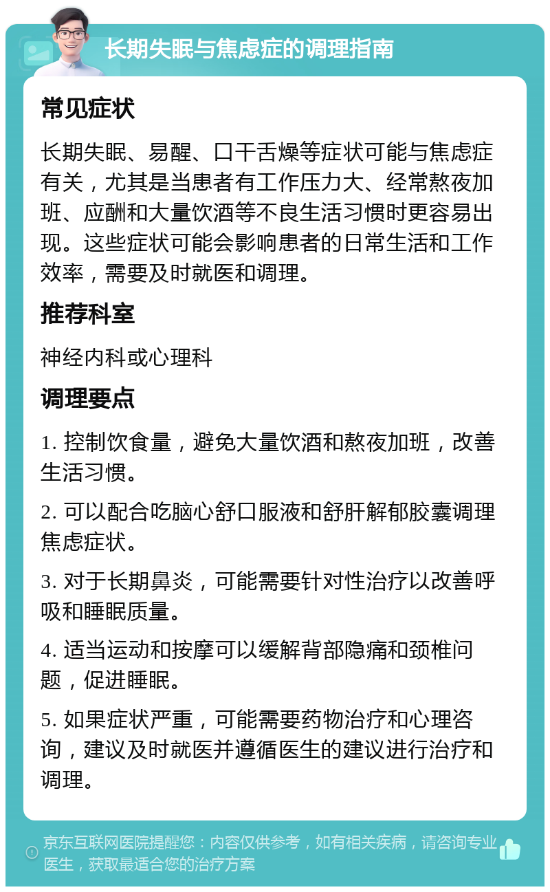 长期失眠与焦虑症的调理指南 常见症状 长期失眠、易醒、口干舌燥等症状可能与焦虑症有关，尤其是当患者有工作压力大、经常熬夜加班、应酬和大量饮酒等不良生活习惯时更容易出现。这些症状可能会影响患者的日常生活和工作效率，需要及时就医和调理。 推荐科室 神经内科或心理科 调理要点 1. 控制饮食量，避免大量饮酒和熬夜加班，改善生活习惯。 2. 可以配合吃脑心舒口服液和舒肝解郁胶囊调理焦虑症状。 3. 对于长期鼻炎，可能需要针对性治疗以改善呼吸和睡眠质量。 4. 适当运动和按摩可以缓解背部隐痛和颈椎问题，促进睡眠。 5. 如果症状严重，可能需要药物治疗和心理咨询，建议及时就医并遵循医生的建议进行治疗和调理。