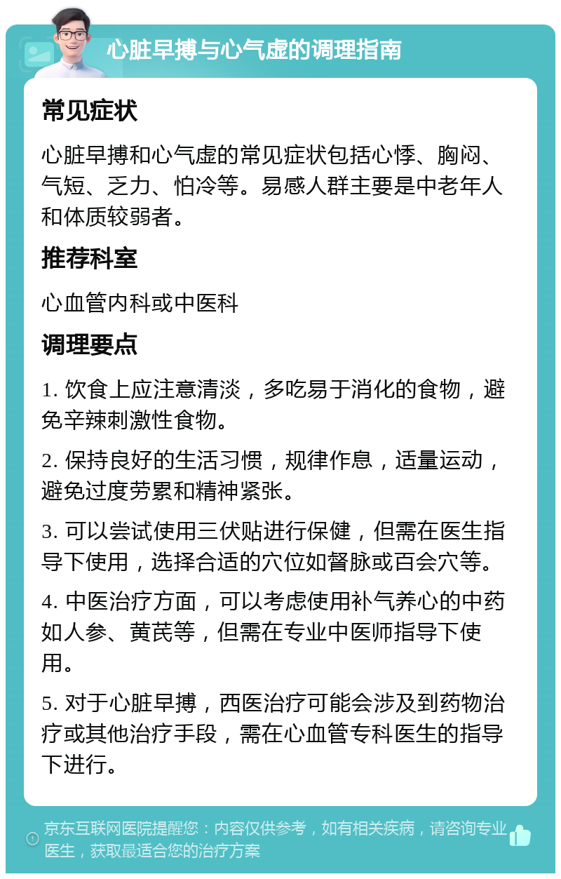 心脏早搏与心气虚的调理指南 常见症状 心脏早搏和心气虚的常见症状包括心悸、胸闷、气短、乏力、怕冷等。易感人群主要是中老年人和体质较弱者。 推荐科室 心血管内科或中医科 调理要点 1. 饮食上应注意清淡，多吃易于消化的食物，避免辛辣刺激性食物。 2. 保持良好的生活习惯，规律作息，适量运动，避免过度劳累和精神紧张。 3. 可以尝试使用三伏贴进行保健，但需在医生指导下使用，选择合适的穴位如督脉或百会穴等。 4. 中医治疗方面，可以考虑使用补气养心的中药如人参、黄芪等，但需在专业中医师指导下使用。 5. 对于心脏早搏，西医治疗可能会涉及到药物治疗或其他治疗手段，需在心血管专科医生的指导下进行。