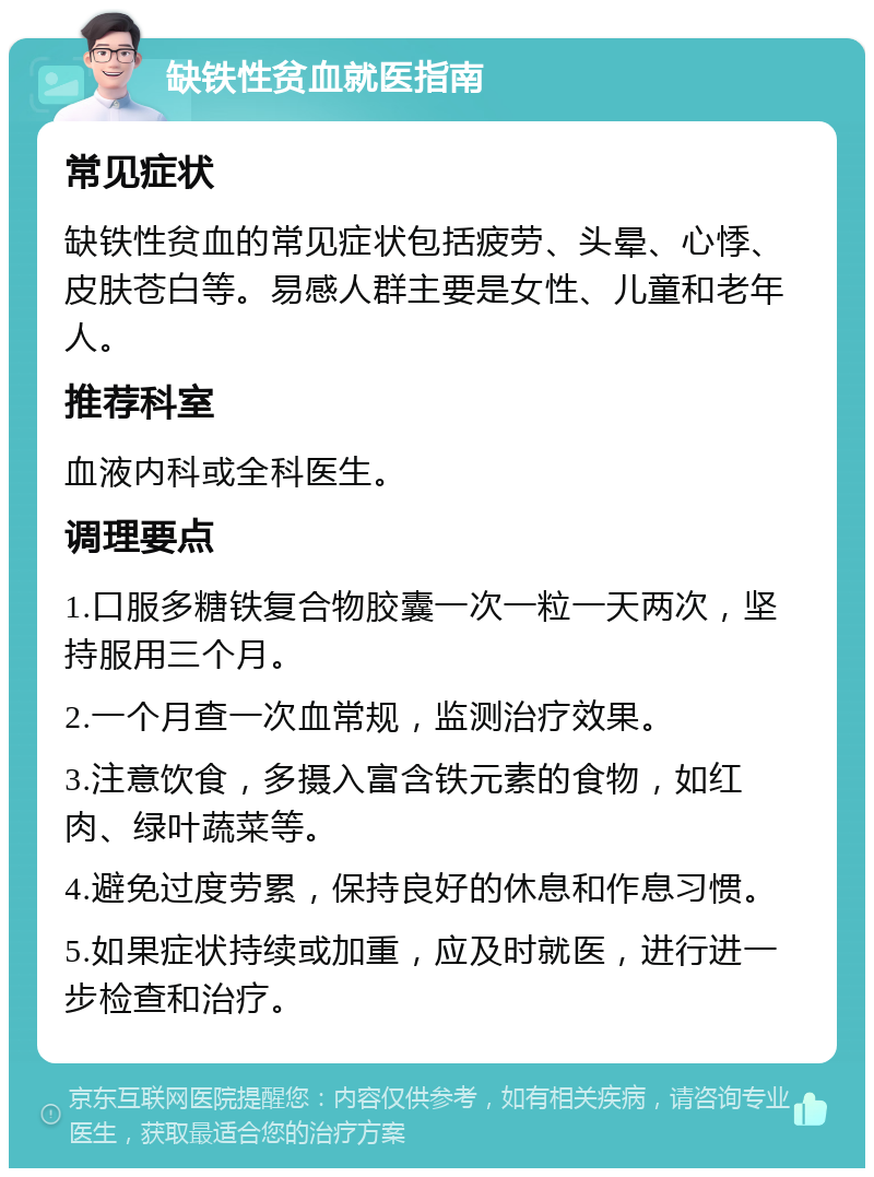 缺铁性贫血就医指南 常见症状 缺铁性贫血的常见症状包括疲劳、头晕、心悸、皮肤苍白等。易感人群主要是女性、儿童和老年人。 推荐科室 血液内科或全科医生。 调理要点 1.口服多糖铁复合物胶囊一次一粒一天两次，坚持服用三个月。 2.一个月查一次血常规，监测治疗效果。 3.注意饮食，多摄入富含铁元素的食物，如红肉、绿叶蔬菜等。 4.避免过度劳累，保持良好的休息和作息习惯。 5.如果症状持续或加重，应及时就医，进行进一步检查和治疗。