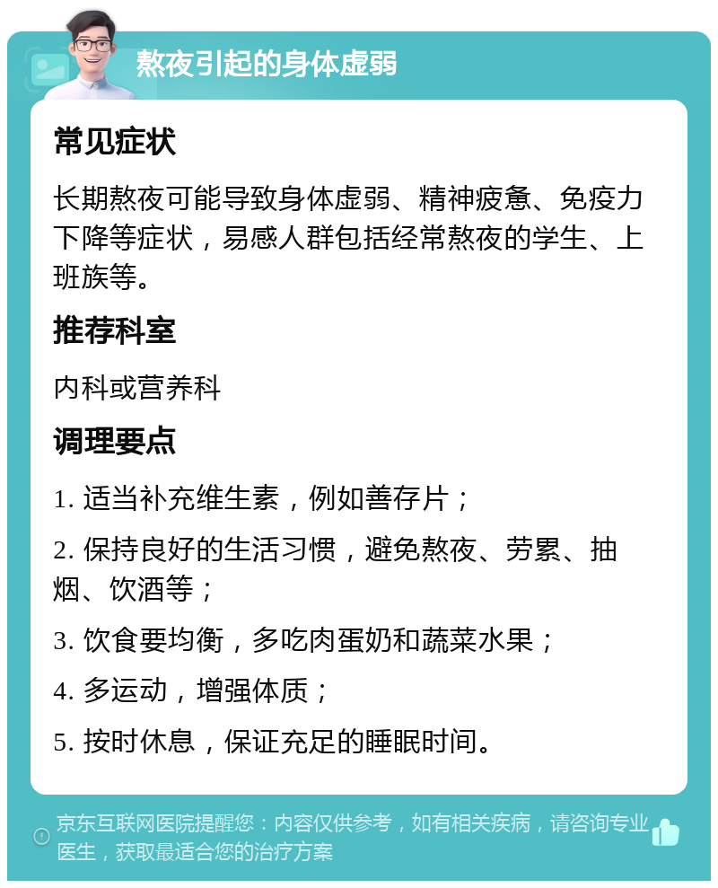 熬夜引起的身体虚弱 常见症状 长期熬夜可能导致身体虚弱、精神疲惫、免疫力下降等症状，易感人群包括经常熬夜的学生、上班族等。 推荐科室 内科或营养科 调理要点 1. 适当补充维生素，例如善存片； 2. 保持良好的生活习惯，避免熬夜、劳累、抽烟、饮酒等； 3. 饮食要均衡，多吃肉蛋奶和蔬菜水果； 4. 多运动，增强体质； 5. 按时休息，保证充足的睡眠时间。