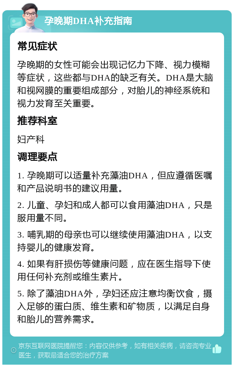 孕晚期DHA补充指南 常见症状 孕晚期的女性可能会出现记忆力下降、视力模糊等症状，这些都与DHA的缺乏有关。DHA是大脑和视网膜的重要组成部分，对胎儿的神经系统和视力发育至关重要。 推荐科室 妇产科 调理要点 1. 孕晚期可以适量补充藻油DHA，但应遵循医嘱和产品说明书的建议用量。 2. 儿童、孕妇和成人都可以食用藻油DHA，只是服用量不同。 3. 哺乳期的母亲也可以继续使用藻油DHA，以支持婴儿的健康发育。 4. 如果有肝损伤等健康问题，应在医生指导下使用任何补充剂或维生素片。 5. 除了藻油DHA外，孕妇还应注意均衡饮食，摄入足够的蛋白质、维生素和矿物质，以满足自身和胎儿的营养需求。