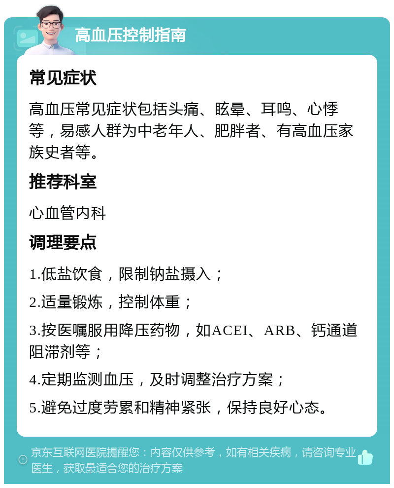 高血压控制指南 常见症状 高血压常见症状包括头痛、眩晕、耳鸣、心悸等，易感人群为中老年人、肥胖者、有高血压家族史者等。 推荐科室 心血管内科 调理要点 1.低盐饮食，限制钠盐摄入； 2.适量锻炼，控制体重； 3.按医嘱服用降压药物，如ACEI、ARB、钙通道阻滞剂等； 4.定期监测血压，及时调整治疗方案； 5.避免过度劳累和精神紧张，保持良好心态。