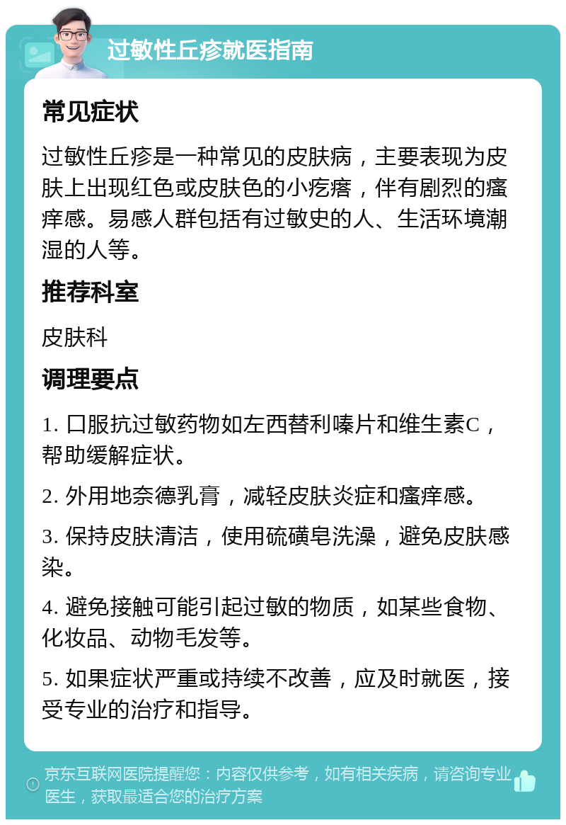 过敏性丘疹就医指南 常见症状 过敏性丘疹是一种常见的皮肤病，主要表现为皮肤上出现红色或皮肤色的小疙瘩，伴有剧烈的瘙痒感。易感人群包括有过敏史的人、生活环境潮湿的人等。 推荐科室 皮肤科 调理要点 1. 口服抗过敏药物如左西替利嗪片和维生素C，帮助缓解症状。 2. 外用地奈德乳膏，减轻皮肤炎症和瘙痒感。 3. 保持皮肤清洁，使用硫磺皂洗澡，避免皮肤感染。 4. 避免接触可能引起过敏的物质，如某些食物、化妆品、动物毛发等。 5. 如果症状严重或持续不改善，应及时就医，接受专业的治疗和指导。