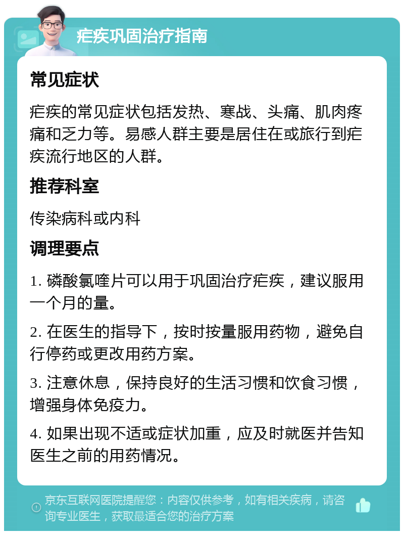 疟疾巩固治疗指南 常见症状 疟疾的常见症状包括发热、寒战、头痛、肌肉疼痛和乏力等。易感人群主要是居住在或旅行到疟疾流行地区的人群。 推荐科室 传染病科或内科 调理要点 1. 磷酸氯喹片可以用于巩固治疗疟疾，建议服用一个月的量。 2. 在医生的指导下，按时按量服用药物，避免自行停药或更改用药方案。 3. 注意休息，保持良好的生活习惯和饮食习惯，增强身体免疫力。 4. 如果出现不适或症状加重，应及时就医并告知医生之前的用药情况。