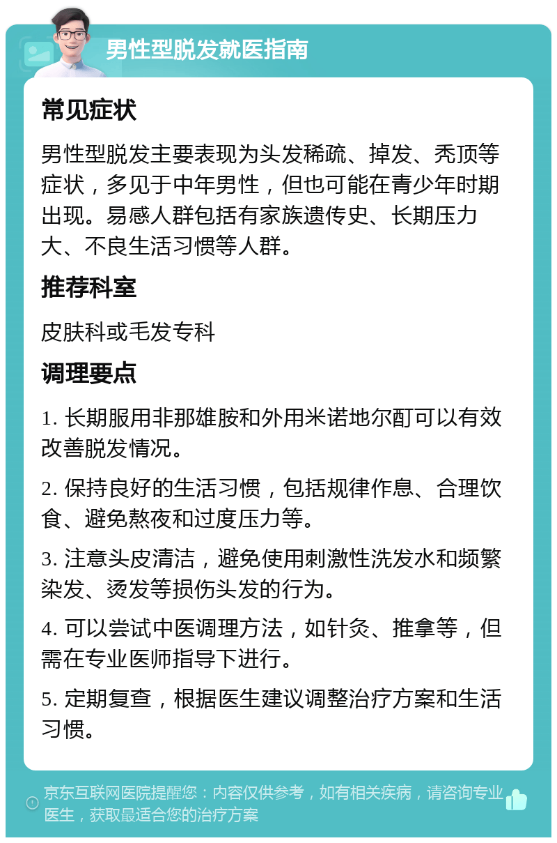 男性型脱发就医指南 常见症状 男性型脱发主要表现为头发稀疏、掉发、秃顶等症状，多见于中年男性，但也可能在青少年时期出现。易感人群包括有家族遗传史、长期压力大、不良生活习惯等人群。 推荐科室 皮肤科或毛发专科 调理要点 1. 长期服用非那雄胺和外用米诺地尔酊可以有效改善脱发情况。 2. 保持良好的生活习惯，包括规律作息、合理饮食、避免熬夜和过度压力等。 3. 注意头皮清洁，避免使用刺激性洗发水和频繁染发、烫发等损伤头发的行为。 4. 可以尝试中医调理方法，如针灸、推拿等，但需在专业医师指导下进行。 5. 定期复查，根据医生建议调整治疗方案和生活习惯。
