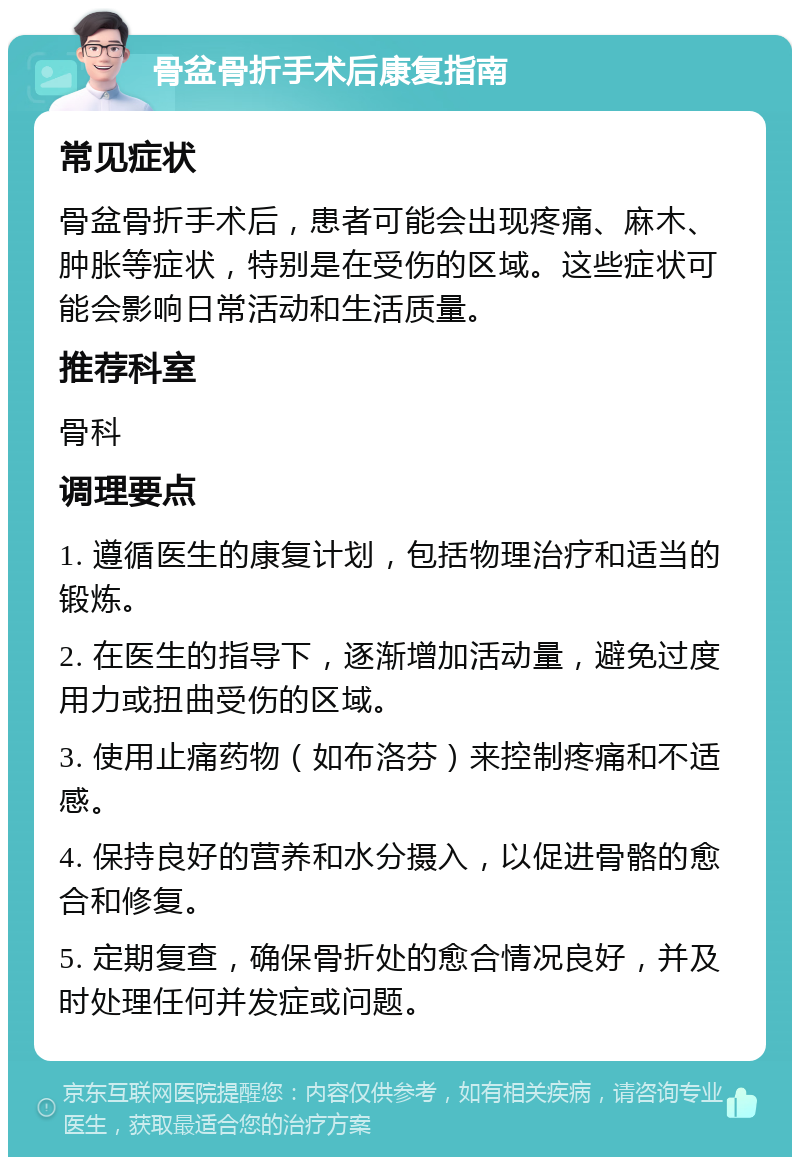 骨盆骨折手术后康复指南 常见症状 骨盆骨折手术后，患者可能会出现疼痛、麻木、肿胀等症状，特别是在受伤的区域。这些症状可能会影响日常活动和生活质量。 推荐科室 骨科 调理要点 1. 遵循医生的康复计划，包括物理治疗和适当的锻炼。 2. 在医生的指导下，逐渐增加活动量，避免过度用力或扭曲受伤的区域。 3. 使用止痛药物（如布洛芬）来控制疼痛和不适感。 4. 保持良好的营养和水分摄入，以促进骨骼的愈合和修复。 5. 定期复查，确保骨折处的愈合情况良好，并及时处理任何并发症或问题。