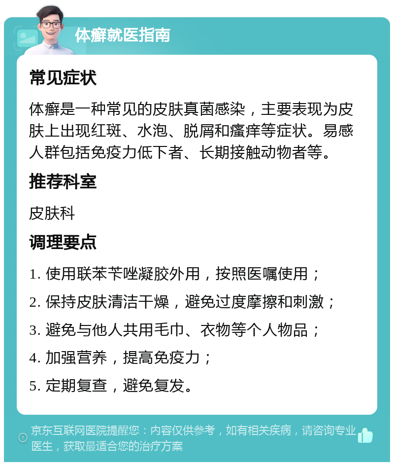 体癣就医指南 常见症状 体癣是一种常见的皮肤真菌感染，主要表现为皮肤上出现红斑、水泡、脱屑和瘙痒等症状。易感人群包括免疫力低下者、长期接触动物者等。 推荐科室 皮肤科 调理要点 1. 使用联苯苄唑凝胶外用，按照医嘱使用； 2. 保持皮肤清洁干燥，避免过度摩擦和刺激； 3. 避免与他人共用毛巾、衣物等个人物品； 4. 加强营养，提高免疫力； 5. 定期复查，避免复发。