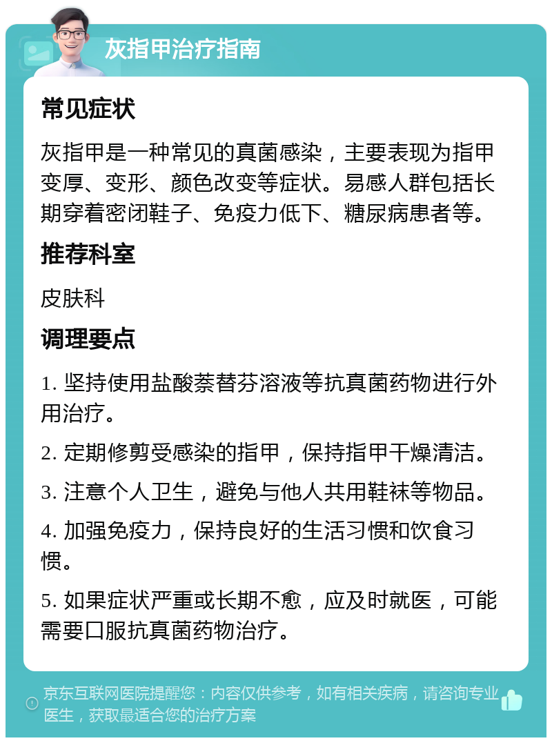 灰指甲治疗指南 常见症状 灰指甲是一种常见的真菌感染，主要表现为指甲变厚、变形、颜色改变等症状。易感人群包括长期穿着密闭鞋子、免疫力低下、糖尿病患者等。 推荐科室 皮肤科 调理要点 1. 坚持使用盐酸萘替芬溶液等抗真菌药物进行外用治疗。 2. 定期修剪受感染的指甲，保持指甲干燥清洁。 3. 注意个人卫生，避免与他人共用鞋袜等物品。 4. 加强免疫力，保持良好的生活习惯和饮食习惯。 5. 如果症状严重或长期不愈，应及时就医，可能需要口服抗真菌药物治疗。