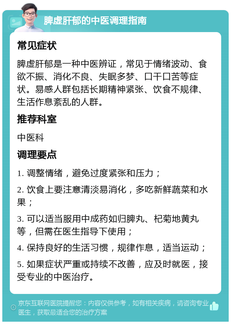 脾虚肝郁的中医调理指南 常见症状 脾虚肝郁是一种中医辨证，常见于情绪波动、食欲不振、消化不良、失眠多梦、口干口苦等症状。易感人群包括长期精神紧张、饮食不规律、生活作息紊乱的人群。 推荐科室 中医科 调理要点 1. 调整情绪，避免过度紧张和压力； 2. 饮食上要注意清淡易消化，多吃新鲜蔬菜和水果； 3. 可以适当服用中成药如归脾丸、杞菊地黄丸等，但需在医生指导下使用； 4. 保持良好的生活习惯，规律作息，适当运动； 5. 如果症状严重或持续不改善，应及时就医，接受专业的中医治疗。