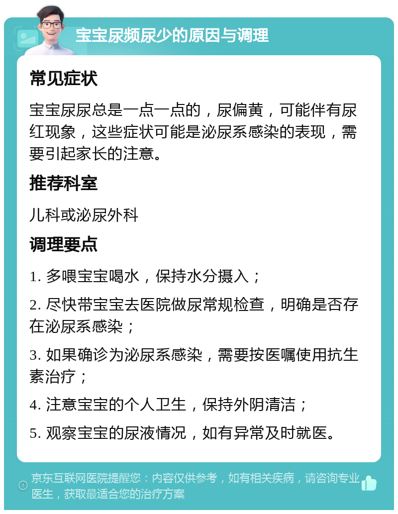 宝宝尿频尿少的原因与调理 常见症状 宝宝尿尿总是一点一点的，尿偏黄，可能伴有尿红现象，这些症状可能是泌尿系感染的表现，需要引起家长的注意。 推荐科室 儿科或泌尿外科 调理要点 1. 多喂宝宝喝水，保持水分摄入； 2. 尽快带宝宝去医院做尿常规检查，明确是否存在泌尿系感染； 3. 如果确诊为泌尿系感染，需要按医嘱使用抗生素治疗； 4. 注意宝宝的个人卫生，保持外阴清洁； 5. 观察宝宝的尿液情况，如有异常及时就医。