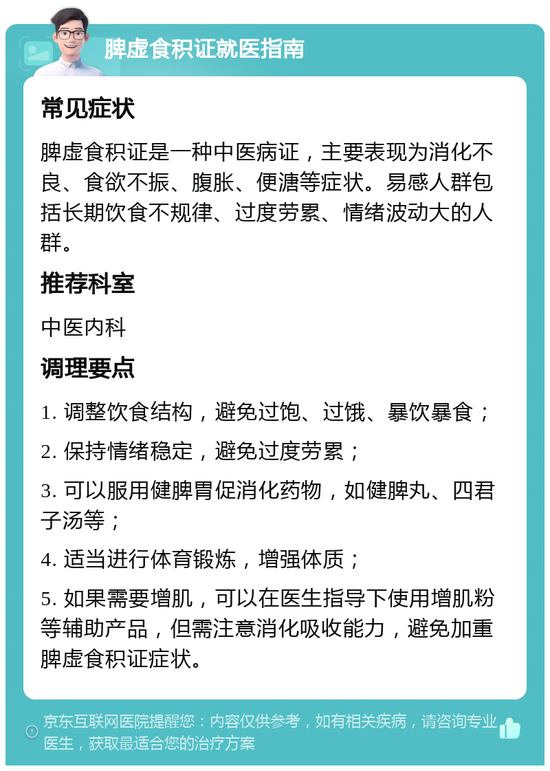 脾虚食积证就医指南 常见症状 脾虚食积证是一种中医病证，主要表现为消化不良、食欲不振、腹胀、便溏等症状。易感人群包括长期饮食不规律、过度劳累、情绪波动大的人群。 推荐科室 中医内科 调理要点 1. 调整饮食结构，避免过饱、过饿、暴饮暴食； 2. 保持情绪稳定，避免过度劳累； 3. 可以服用健脾胃促消化药物，如健脾丸、四君子汤等； 4. 适当进行体育锻炼，增强体质； 5. 如果需要增肌，可以在医生指导下使用增肌粉等辅助产品，但需注意消化吸收能力，避免加重脾虚食积证症状。