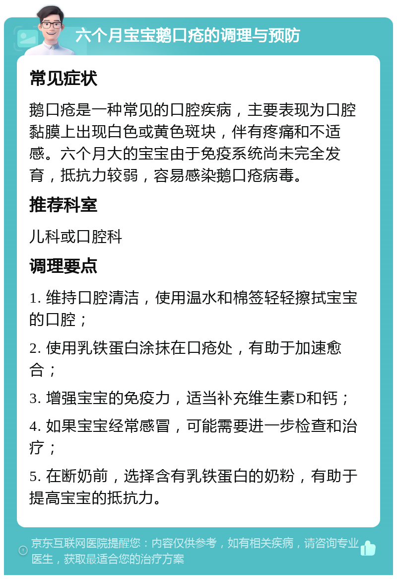 六个月宝宝鹅口疮的调理与预防 常见症状 鹅口疮是一种常见的口腔疾病，主要表现为口腔黏膜上出现白色或黄色斑块，伴有疼痛和不适感。六个月大的宝宝由于免疫系统尚未完全发育，抵抗力较弱，容易感染鹅口疮病毒。 推荐科室 儿科或口腔科 调理要点 1. 维持口腔清洁，使用温水和棉签轻轻擦拭宝宝的口腔； 2. 使用乳铁蛋白涂抹在口疮处，有助于加速愈合； 3. 增强宝宝的免疫力，适当补充维生素D和钙； 4. 如果宝宝经常感冒，可能需要进一步检查和治疗； 5. 在断奶前，选择含有乳铁蛋白的奶粉，有助于提高宝宝的抵抗力。