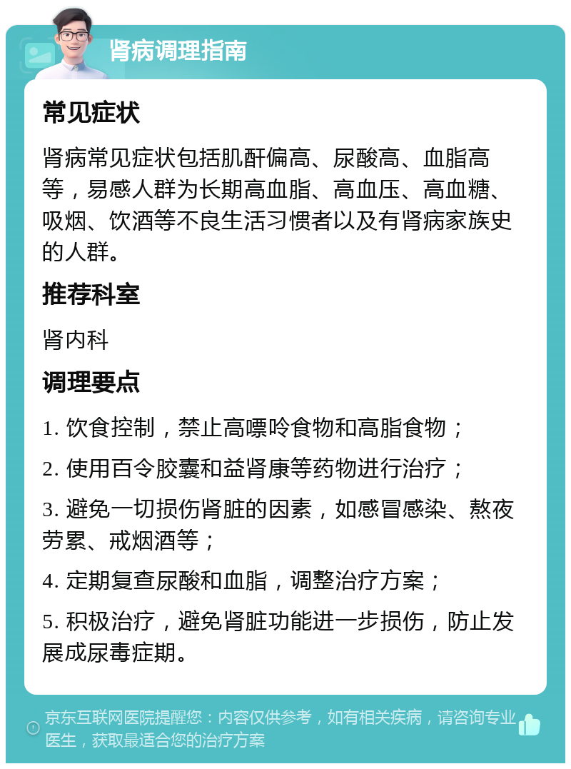 肾病调理指南 常见症状 肾病常见症状包括肌酐偏高、尿酸高、血脂高等，易感人群为长期高血脂、高血压、高血糖、吸烟、饮酒等不良生活习惯者以及有肾病家族史的人群。 推荐科室 肾内科 调理要点 1. 饮食控制，禁止高嘌呤食物和高脂食物； 2. 使用百令胶囊和益肾康等药物进行治疗； 3. 避免一切损伤肾脏的因素，如感冒感染、熬夜劳累、戒烟酒等； 4. 定期复查尿酸和血脂，调整治疗方案； 5. 积极治疗，避免肾脏功能进一步损伤，防止发展成尿毒症期。