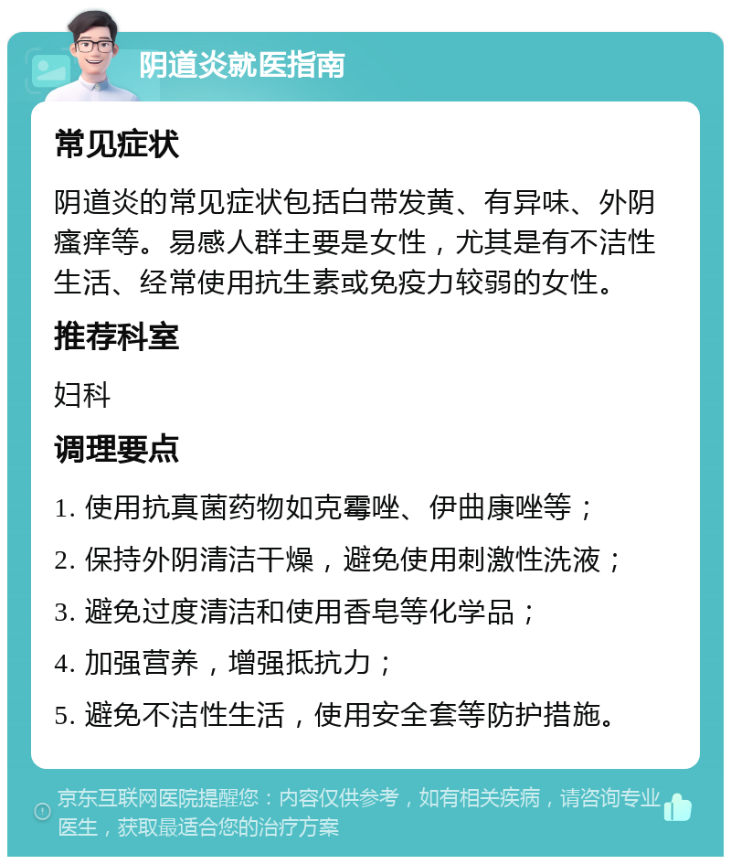 阴道炎就医指南 常见症状 阴道炎的常见症状包括白带发黄、有异味、外阴瘙痒等。易感人群主要是女性，尤其是有不洁性生活、经常使用抗生素或免疫力较弱的女性。 推荐科室 妇科 调理要点 1. 使用抗真菌药物如克霉唑、伊曲康唑等； 2. 保持外阴清洁干燥，避免使用刺激性洗液； 3. 避免过度清洁和使用香皂等化学品； 4. 加强营养，增强抵抗力； 5. 避免不洁性生活，使用安全套等防护措施。