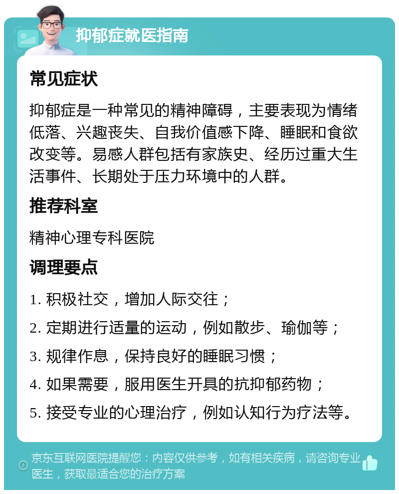 抑郁症就医指南 常见症状 抑郁症是一种常见的精神障碍，主要表现为情绪低落、兴趣丧失、自我价值感下降、睡眠和食欲改变等。易感人群包括有家族史、经历过重大生活事件、长期处于压力环境中的人群。 推荐科室 精神心理专科医院 调理要点 1. 积极社交，增加人际交往； 2. 定期进行适量的运动，例如散步、瑜伽等； 3. 规律作息，保持良好的睡眠习惯； 4. 如果需要，服用医生开具的抗抑郁药物； 5. 接受专业的心理治疗，例如认知行为疗法等。