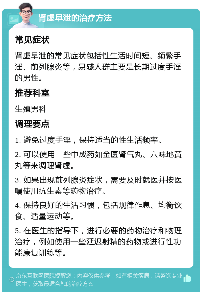 肾虚早泄的治疗方法 常见症状 肾虚早泄的常见症状包括性生活时间短、频繁手淫、前列腺炎等，易感人群主要是长期过度手淫的男性。 推荐科室 生殖男科 调理要点 1. 避免过度手淫，保持适当的性生活频率。 2. 可以使用一些中成药如金匮肾气丸、六味地黄丸等来调理肾虚。 3. 如果出现前列腺炎症状，需要及时就医并按医嘱使用抗生素等药物治疗。 4. 保持良好的生活习惯，包括规律作息、均衡饮食、适量运动等。 5. 在医生的指导下，进行必要的药物治疗和物理治疗，例如使用一些延迟射精的药物或进行性功能康复训练等。