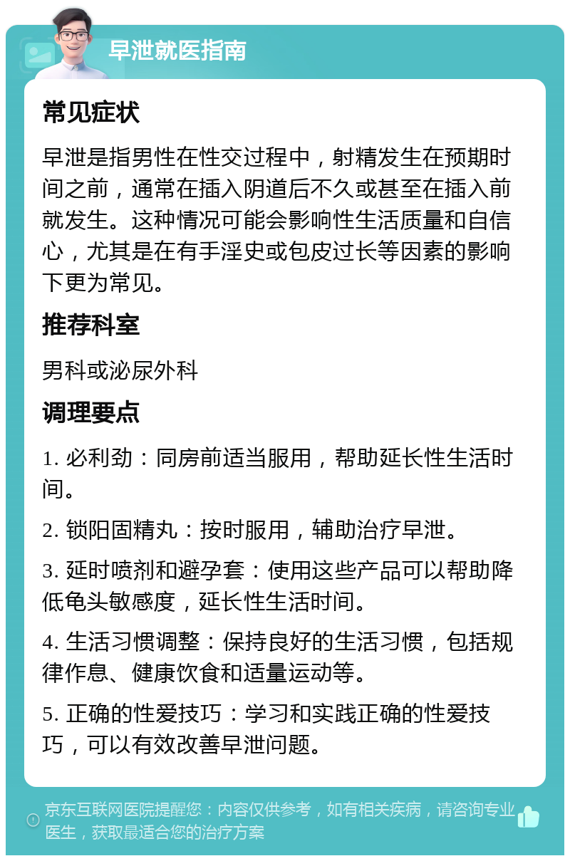 早泄就医指南 常见症状 早泄是指男性在性交过程中，射精发生在预期时间之前，通常在插入阴道后不久或甚至在插入前就发生。这种情况可能会影响性生活质量和自信心，尤其是在有手淫史或包皮过长等因素的影响下更为常见。 推荐科室 男科或泌尿外科 调理要点 1. 必利劲：同房前适当服用，帮助延长性生活时间。 2. 锁阳固精丸：按时服用，辅助治疗早泄。 3. 延时喷剂和避孕套：使用这些产品可以帮助降低龟头敏感度，延长性生活时间。 4. 生活习惯调整：保持良好的生活习惯，包括规律作息、健康饮食和适量运动等。 5. 正确的性爱技巧：学习和实践正确的性爱技巧，可以有效改善早泄问题。