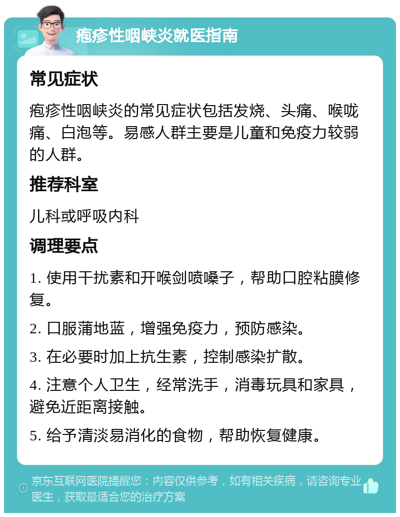 疱疹性咽峡炎就医指南 常见症状 疱疹性咽峡炎的常见症状包括发烧、头痛、喉咙痛、白泡等。易感人群主要是儿童和免疫力较弱的人群。 推荐科室 儿科或呼吸内科 调理要点 1. 使用干扰素和开喉剑喷嗓子，帮助口腔粘膜修复。 2. 口服蒲地蓝，增强免疫力，预防感染。 3. 在必要时加上抗生素，控制感染扩散。 4. 注意个人卫生，经常洗手，消毒玩具和家具，避免近距离接触。 5. 给予清淡易消化的食物，帮助恢复健康。