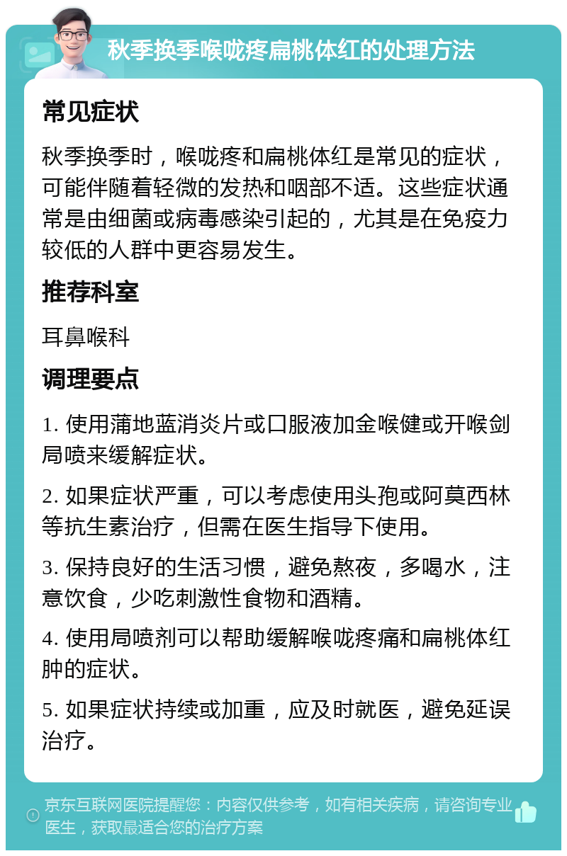 秋季换季喉咙疼扁桃体红的处理方法 常见症状 秋季换季时，喉咙疼和扁桃体红是常见的症状，可能伴随着轻微的发热和咽部不适。这些症状通常是由细菌或病毒感染引起的，尤其是在免疫力较低的人群中更容易发生。 推荐科室 耳鼻喉科 调理要点 1. 使用蒲地蓝消炎片或口服液加金喉健或开喉剑局喷来缓解症状。 2. 如果症状严重，可以考虑使用头孢或阿莫西林等抗生素治疗，但需在医生指导下使用。 3. 保持良好的生活习惯，避免熬夜，多喝水，注意饮食，少吃刺激性食物和酒精。 4. 使用局喷剂可以帮助缓解喉咙疼痛和扁桃体红肿的症状。 5. 如果症状持续或加重，应及时就医，避免延误治疗。