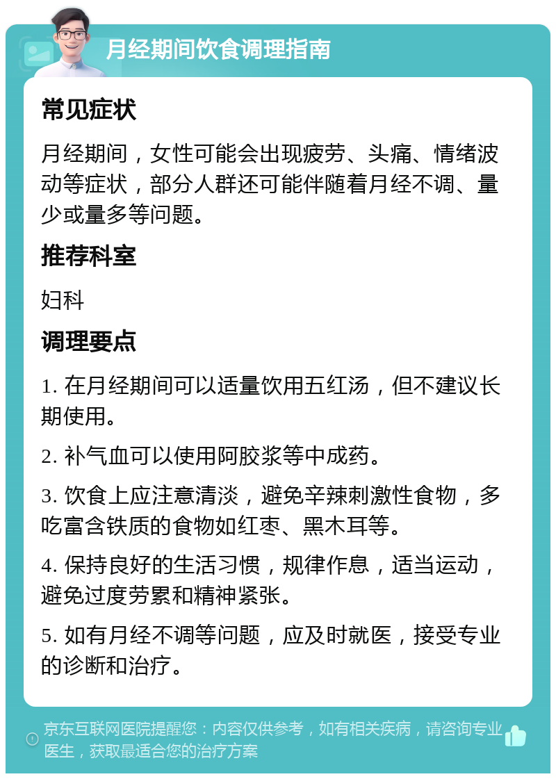 月经期间饮食调理指南 常见症状 月经期间，女性可能会出现疲劳、头痛、情绪波动等症状，部分人群还可能伴随着月经不调、量少或量多等问题。 推荐科室 妇科 调理要点 1. 在月经期间可以适量饮用五红汤，但不建议长期使用。 2. 补气血可以使用阿胶浆等中成药。 3. 饮食上应注意清淡，避免辛辣刺激性食物，多吃富含铁质的食物如红枣、黑木耳等。 4. 保持良好的生活习惯，规律作息，适当运动，避免过度劳累和精神紧张。 5. 如有月经不调等问题，应及时就医，接受专业的诊断和治疗。