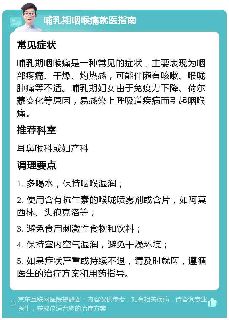 哺乳期咽喉痛就医指南 常见症状 哺乳期咽喉痛是一种常见的症状，主要表现为咽部疼痛、干燥、灼热感，可能伴随有咳嗽、喉咙肿痛等不适。哺乳期妇女由于免疫力下降、荷尔蒙变化等原因，易感染上呼吸道疾病而引起咽喉痛。 推荐科室 耳鼻喉科或妇产科 调理要点 1. 多喝水，保持咽喉湿润； 2. 使用含有抗生素的喉咙喷雾剂或含片，如阿莫西林、头孢克洛等； 3. 避免食用刺激性食物和饮料； 4. 保持室内空气湿润，避免干燥环境； 5. 如果症状严重或持续不退，请及时就医，遵循医生的治疗方案和用药指导。