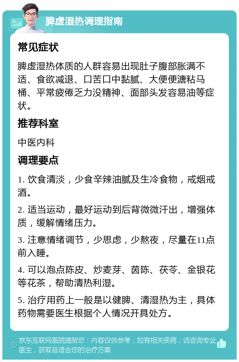 脾虚湿热调理指南 常见症状 脾虚湿热体质的人群容易出现肚子腹部胀满不适、食欲减退、口苦口中黏腻、大便便溏粘马桶、平常疲倦乏力没精神、面部头发容易油等症状。 推荐科室 中医内科 调理要点 1. 饮食清淡，少食辛辣油腻及生冷食物，戒烟戒酒。 2. 适当运动，最好运动到后背微微汗出，增强体质，缓解情绪压力。 3. 注意情绪调节，少思虑，少熬夜，尽量在11点前入睡。 4. 可以泡点陈皮、炒麦芽、茵陈、茯苓、金银花等花茶，帮助清热利湿。 5. 治疗用药上一般是以健脾、清湿热为主，具体药物需要医生根据个人情况开具处方。