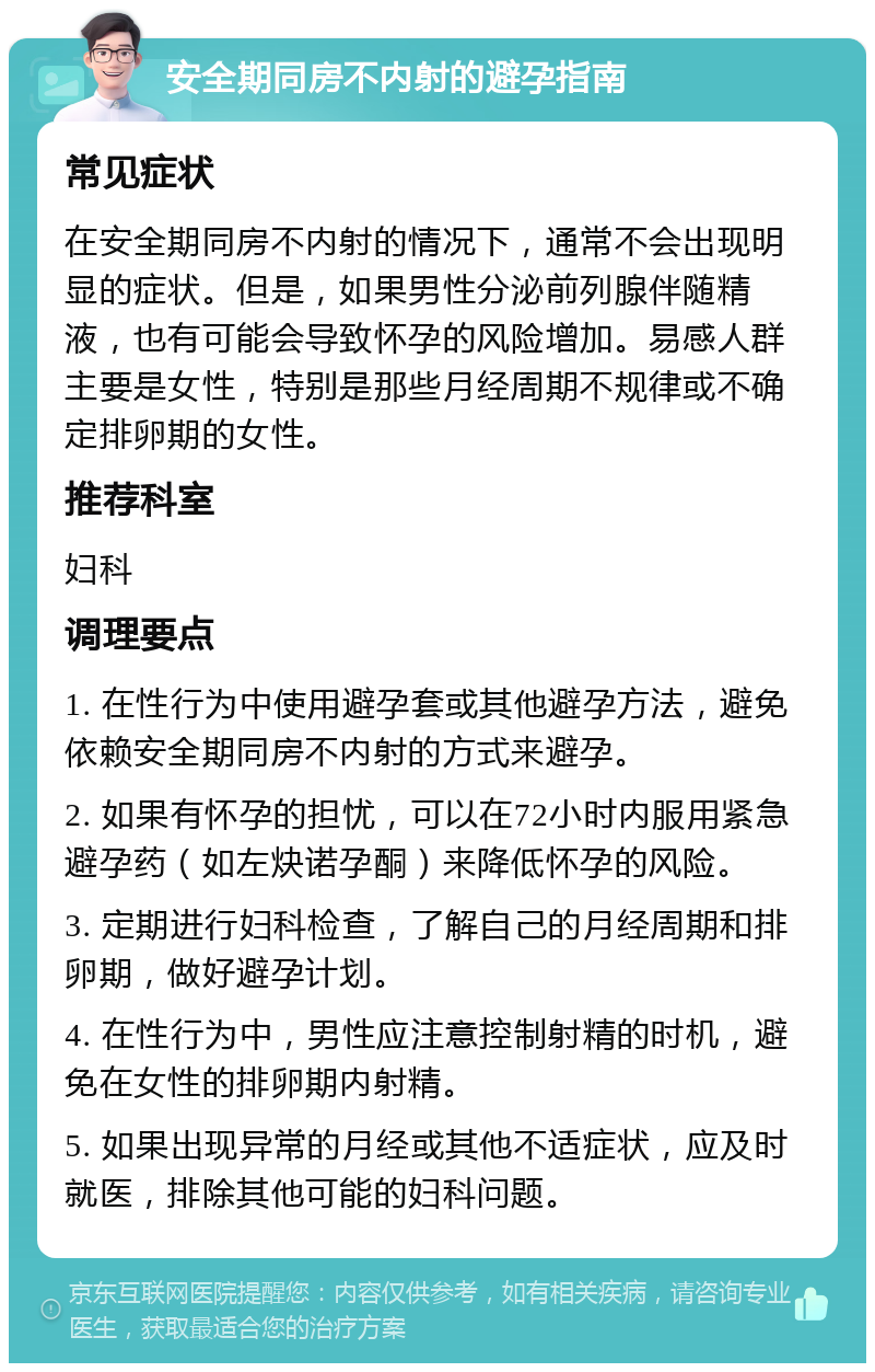 安全期同房不内射的避孕指南 常见症状 在安全期同房不内射的情况下，通常不会出现明显的症状。但是，如果男性分泌前列腺伴随精液，也有可能会导致怀孕的风险增加。易感人群主要是女性，特别是那些月经周期不规律或不确定排卵期的女性。 推荐科室 妇科 调理要点 1. 在性行为中使用避孕套或其他避孕方法，避免依赖安全期同房不内射的方式来避孕。 2. 如果有怀孕的担忧，可以在72小时内服用紧急避孕药（如左炔诺孕酮）来降低怀孕的风险。 3. 定期进行妇科检查，了解自己的月经周期和排卵期，做好避孕计划。 4. 在性行为中，男性应注意控制射精的时机，避免在女性的排卵期内射精。 5. 如果出现异常的月经或其他不适症状，应及时就医，排除其他可能的妇科问题。