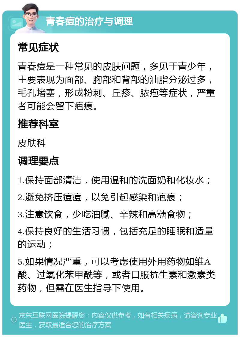 青春痘的治疗与调理 常见症状 青春痘是一种常见的皮肤问题，多见于青少年，主要表现为面部、胸部和背部的油脂分泌过多，毛孔堵塞，形成粉刺、丘疹、脓疱等症状，严重者可能会留下疤痕。 推荐科室 皮肤科 调理要点 1.保持面部清洁，使用温和的洗面奶和化妆水； 2.避免挤压痘痘，以免引起感染和疤痕； 3.注意饮食，少吃油腻、辛辣和高糖食物； 4.保持良好的生活习惯，包括充足的睡眠和适量的运动； 5.如果情况严重，可以考虑使用外用药物如维A酸、过氧化苯甲酰等，或者口服抗生素和激素类药物，但需在医生指导下使用。