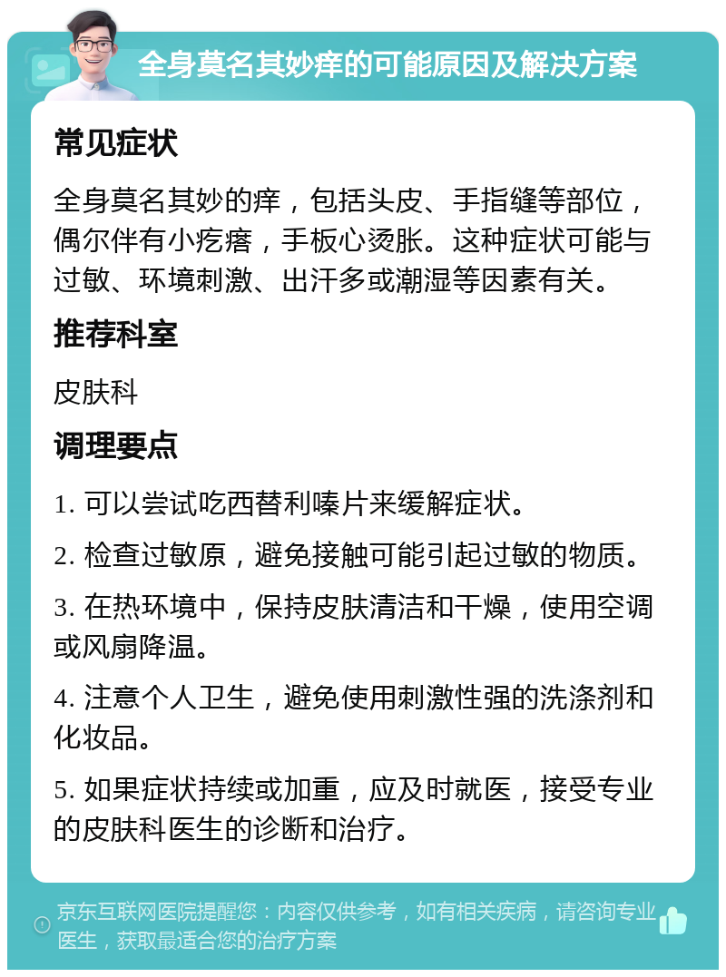 全身莫名其妙痒的可能原因及解决方案 常见症状 全身莫名其妙的痒，包括头皮、手指缝等部位，偶尔伴有小疙瘩，手板心烫胀。这种症状可能与过敏、环境刺激、出汗多或潮湿等因素有关。 推荐科室 皮肤科 调理要点 1. 可以尝试吃西替利嗪片来缓解症状。 2. 检查过敏原，避免接触可能引起过敏的物质。 3. 在热环境中，保持皮肤清洁和干燥，使用空调或风扇降温。 4. 注意个人卫生，避免使用刺激性强的洗涤剂和化妆品。 5. 如果症状持续或加重，应及时就医，接受专业的皮肤科医生的诊断和治疗。