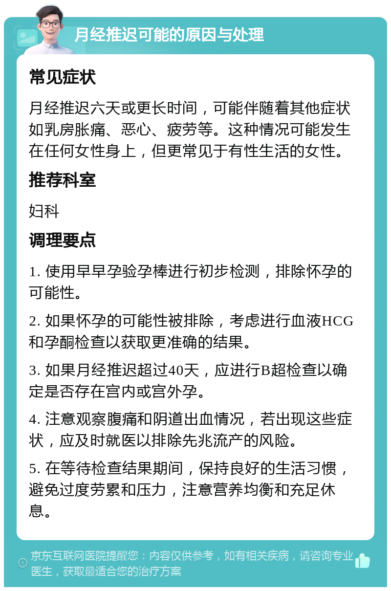 月经推迟可能的原因与处理 常见症状 月经推迟六天或更长时间，可能伴随着其他症状如乳房胀痛、恶心、疲劳等。这种情况可能发生在任何女性身上，但更常见于有性生活的女性。 推荐科室 妇科 调理要点 1. 使用早早孕验孕棒进行初步检测，排除怀孕的可能性。 2. 如果怀孕的可能性被排除，考虑进行血液HCG和孕酮检查以获取更准确的结果。 3. 如果月经推迟超过40天，应进行B超检查以确定是否存在宫内或宫外孕。 4. 注意观察腹痛和阴道出血情况，若出现这些症状，应及时就医以排除先兆流产的风险。 5. 在等待检查结果期间，保持良好的生活习惯，避免过度劳累和压力，注意营养均衡和充足休息。