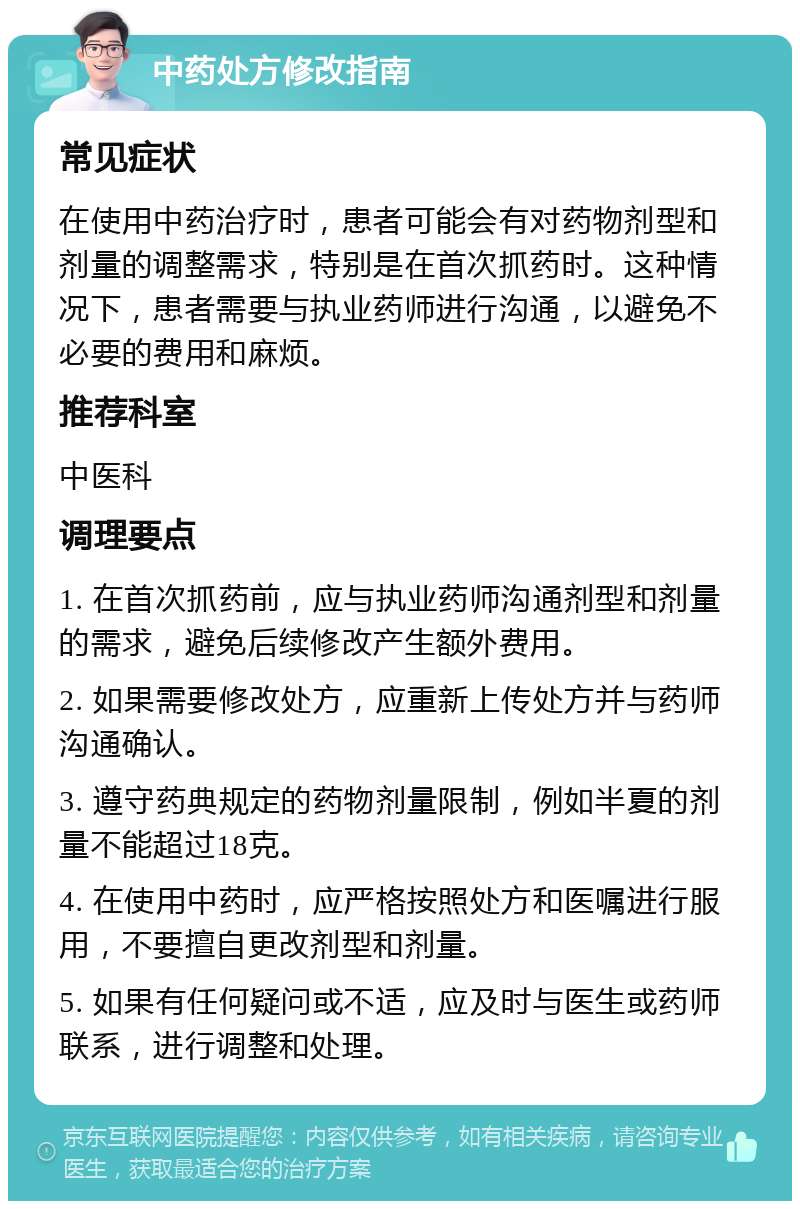 中药处方修改指南 常见症状 在使用中药治疗时，患者可能会有对药物剂型和剂量的调整需求，特别是在首次抓药时。这种情况下，患者需要与执业药师进行沟通，以避免不必要的费用和麻烦。 推荐科室 中医科 调理要点 1. 在首次抓药前，应与执业药师沟通剂型和剂量的需求，避免后续修改产生额外费用。 2. 如果需要修改处方，应重新上传处方并与药师沟通确认。 3. 遵守药典规定的药物剂量限制，例如半夏的剂量不能超过18克。 4. 在使用中药时，应严格按照处方和医嘱进行服用，不要擅自更改剂型和剂量。 5. 如果有任何疑问或不适，应及时与医生或药师联系，进行调整和处理。