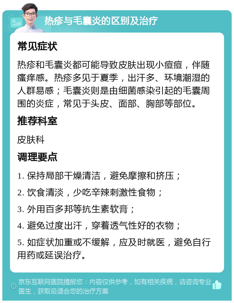 热疹与毛囊炎的区别及治疗 常见症状 热疹和毛囊炎都可能导致皮肤出现小痘痘，伴随瘙痒感。热疹多见于夏季，出汗多、环境潮湿的人群易感；毛囊炎则是由细菌感染引起的毛囊周围的炎症，常见于头皮、面部、胸部等部位。 推荐科室 皮肤科 调理要点 1. 保持局部干燥清洁，避免摩擦和挤压； 2. 饮食清淡，少吃辛辣刺激性食物； 3. 外用百多邦等抗生素软膏； 4. 避免过度出汗，穿着透气性好的衣物； 5. 如症状加重或不缓解，应及时就医，避免自行用药或延误治疗。