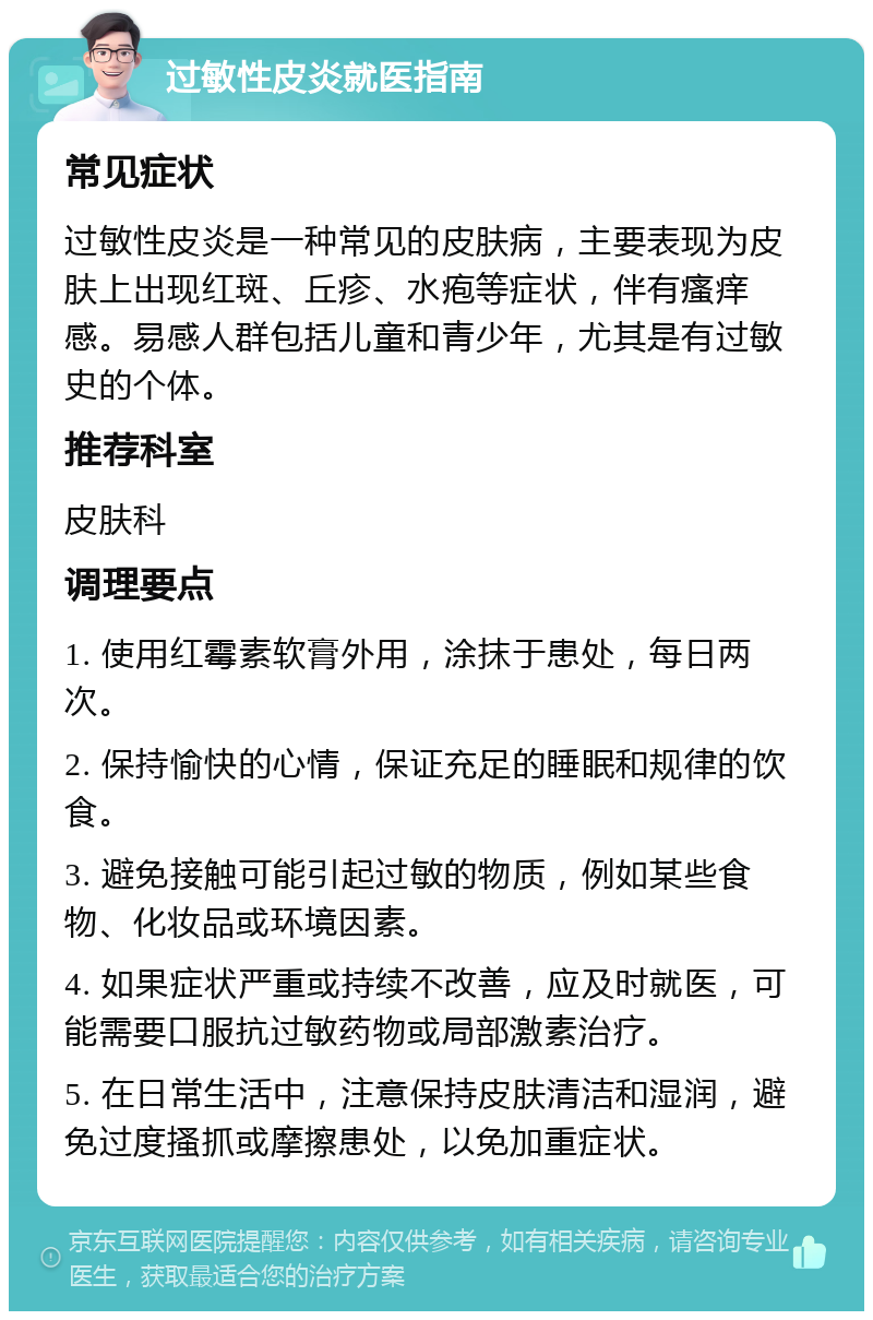 过敏性皮炎就医指南 常见症状 过敏性皮炎是一种常见的皮肤病，主要表现为皮肤上出现红斑、丘疹、水疱等症状，伴有瘙痒感。易感人群包括儿童和青少年，尤其是有过敏史的个体。 推荐科室 皮肤科 调理要点 1. 使用红霉素软膏外用，涂抹于患处，每日两次。 2. 保持愉快的心情，保证充足的睡眠和规律的饮食。 3. 避免接触可能引起过敏的物质，例如某些食物、化妆品或环境因素。 4. 如果症状严重或持续不改善，应及时就医，可能需要口服抗过敏药物或局部激素治疗。 5. 在日常生活中，注意保持皮肤清洁和湿润，避免过度搔抓或摩擦患处，以免加重症状。