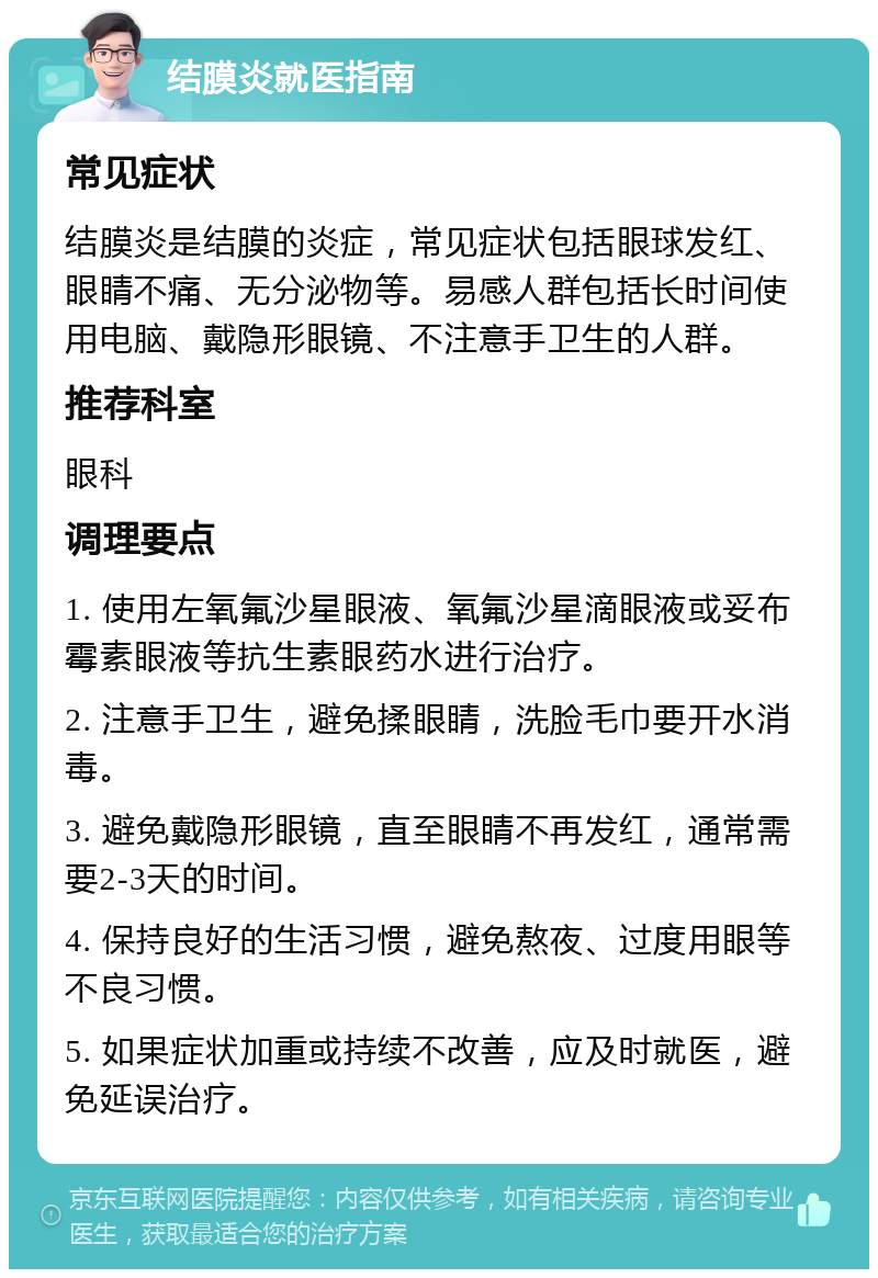 结膜炎就医指南 常见症状 结膜炎是结膜的炎症，常见症状包括眼球发红、眼睛不痛、无分泌物等。易感人群包括长时间使用电脑、戴隐形眼镜、不注意手卫生的人群。 推荐科室 眼科 调理要点 1. 使用左氧氟沙星眼液、氧氟沙星滴眼液或妥布霉素眼液等抗生素眼药水进行治疗。 2. 注意手卫生，避免揉眼睛，洗脸毛巾要开水消毒。 3. 避免戴隐形眼镜，直至眼睛不再发红，通常需要2-3天的时间。 4. 保持良好的生活习惯，避免熬夜、过度用眼等不良习惯。 5. 如果症状加重或持续不改善，应及时就医，避免延误治疗。