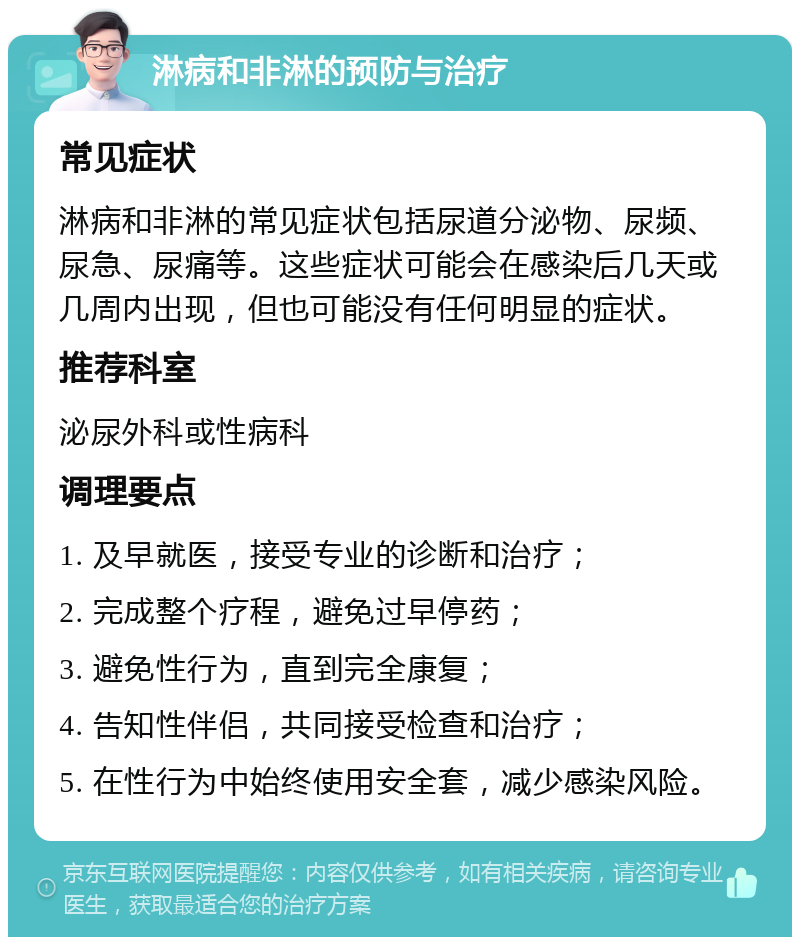 淋病和非淋的预防与治疗 常见症状 淋病和非淋的常见症状包括尿道分泌物、尿频、尿急、尿痛等。这些症状可能会在感染后几天或几周内出现，但也可能没有任何明显的症状。 推荐科室 泌尿外科或性病科 调理要点 1. 及早就医，接受专业的诊断和治疗； 2. 完成整个疗程，避免过早停药； 3. 避免性行为，直到完全康复； 4. 告知性伴侣，共同接受检查和治疗； 5. 在性行为中始终使用安全套，减少感染风险。