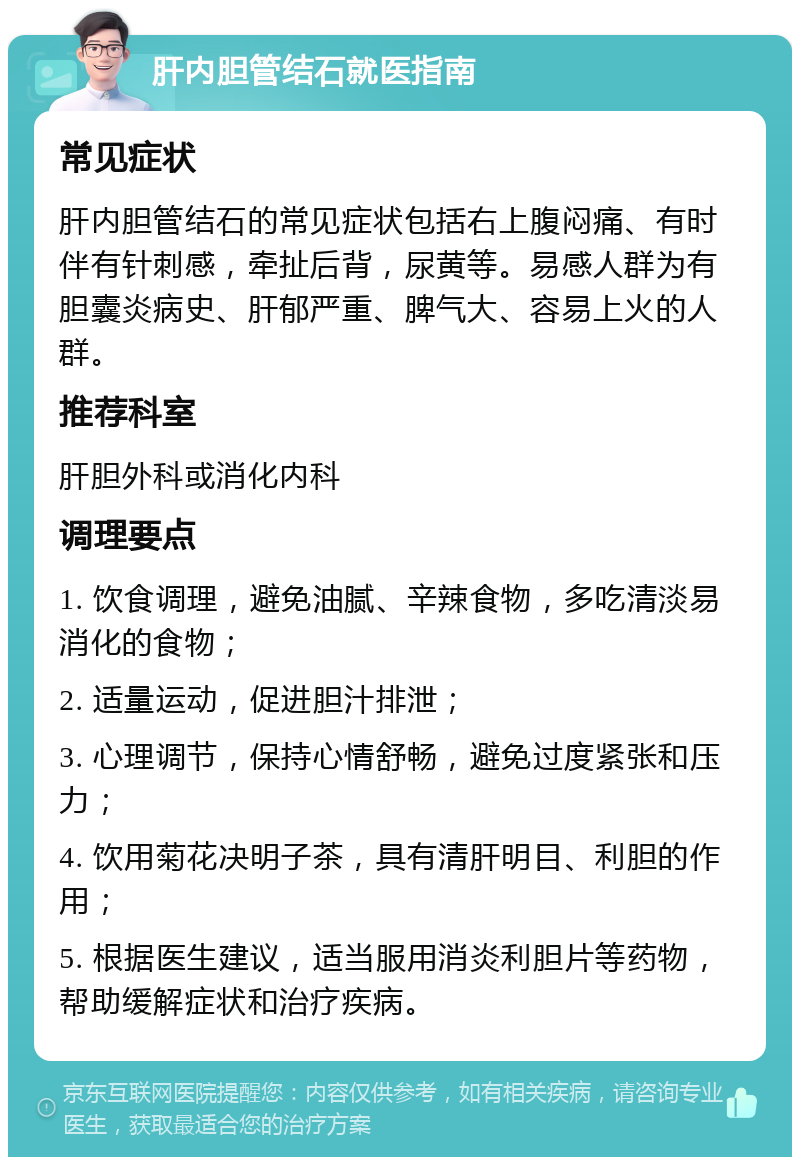 肝内胆管结石就医指南 常见症状 肝内胆管结石的常见症状包括右上腹闷痛、有时伴有针刺感，牵扯后背，尿黄等。易感人群为有胆囊炎病史、肝郁严重、脾气大、容易上火的人群。 推荐科室 肝胆外科或消化内科 调理要点 1. 饮食调理，避免油腻、辛辣食物，多吃清淡易消化的食物； 2. 适量运动，促进胆汁排泄； 3. 心理调节，保持心情舒畅，避免过度紧张和压力； 4. 饮用菊花决明子茶，具有清肝明目、利胆的作用； 5. 根据医生建议，适当服用消炎利胆片等药物，帮助缓解症状和治疗疾病。