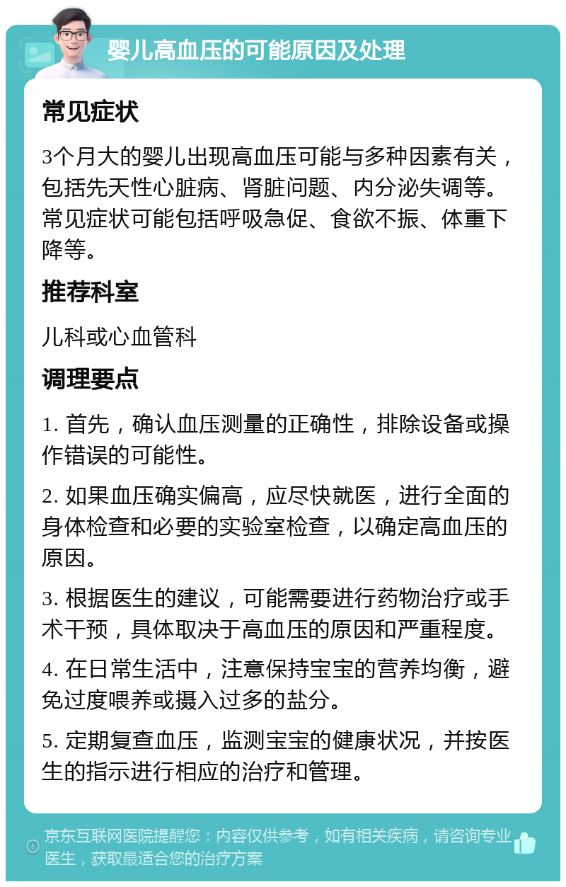 婴儿高血压的可能原因及处理 常见症状 3个月大的婴儿出现高血压可能与多种因素有关，包括先天性心脏病、肾脏问题、内分泌失调等。常见症状可能包括呼吸急促、食欲不振、体重下降等。 推荐科室 儿科或心血管科 调理要点 1. 首先，确认血压测量的正确性，排除设备或操作错误的可能性。 2. 如果血压确实偏高，应尽快就医，进行全面的身体检查和必要的实验室检查，以确定高血压的原因。 3. 根据医生的建议，可能需要进行药物治疗或手术干预，具体取决于高血压的原因和严重程度。 4. 在日常生活中，注意保持宝宝的营养均衡，避免过度喂养或摄入过多的盐分。 5. 定期复查血压，监测宝宝的健康状况，并按医生的指示进行相应的治疗和管理。