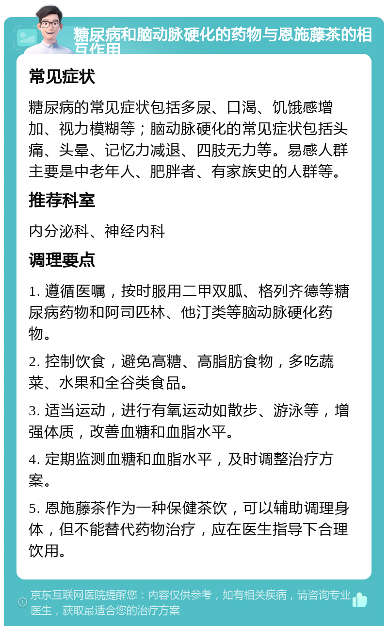 糖尿病和脑动脉硬化的药物与恩施藤茶的相互作用 常见症状 糖尿病的常见症状包括多尿、口渴、饥饿感增加、视力模糊等；脑动脉硬化的常见症状包括头痛、头晕、记忆力减退、四肢无力等。易感人群主要是中老年人、肥胖者、有家族史的人群等。 推荐科室 内分泌科、神经内科 调理要点 1. 遵循医嘱，按时服用二甲双胍、格列齐德等糖尿病药物和阿司匹林、他汀类等脑动脉硬化药物。 2. 控制饮食，避免高糖、高脂肪食物，多吃蔬菜、水果和全谷类食品。 3. 适当运动，进行有氧运动如散步、游泳等，增强体质，改善血糖和血脂水平。 4. 定期监测血糖和血脂水平，及时调整治疗方案。 5. 恩施藤茶作为一种保健茶饮，可以辅助调理身体，但不能替代药物治疗，应在医生指导下合理饮用。