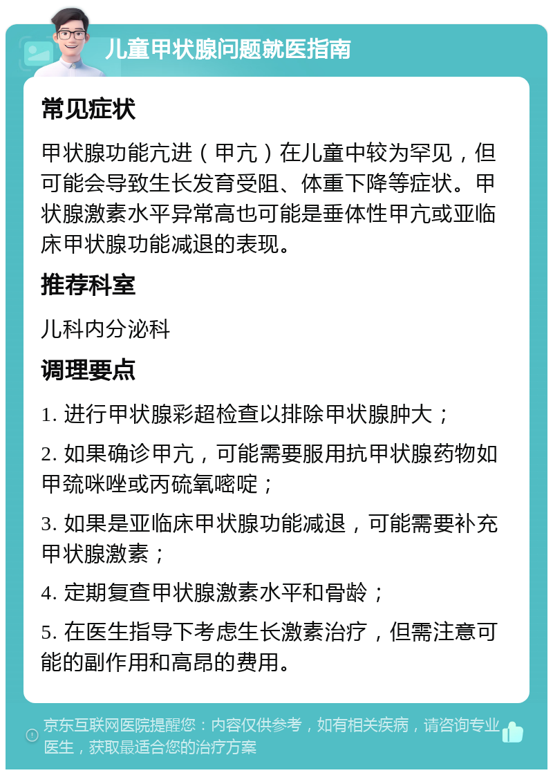 儿童甲状腺问题就医指南 常见症状 甲状腺功能亢进（甲亢）在儿童中较为罕见，但可能会导致生长发育受阻、体重下降等症状。甲状腺激素水平异常高也可能是垂体性甲亢或亚临床甲状腺功能减退的表现。 推荐科室 儿科内分泌科 调理要点 1. 进行甲状腺彩超检查以排除甲状腺肿大； 2. 如果确诊甲亢，可能需要服用抗甲状腺药物如甲巯咪唑或丙硫氧嘧啶； 3. 如果是亚临床甲状腺功能减退，可能需要补充甲状腺激素； 4. 定期复查甲状腺激素水平和骨龄； 5. 在医生指导下考虑生长激素治疗，但需注意可能的副作用和高昂的费用。