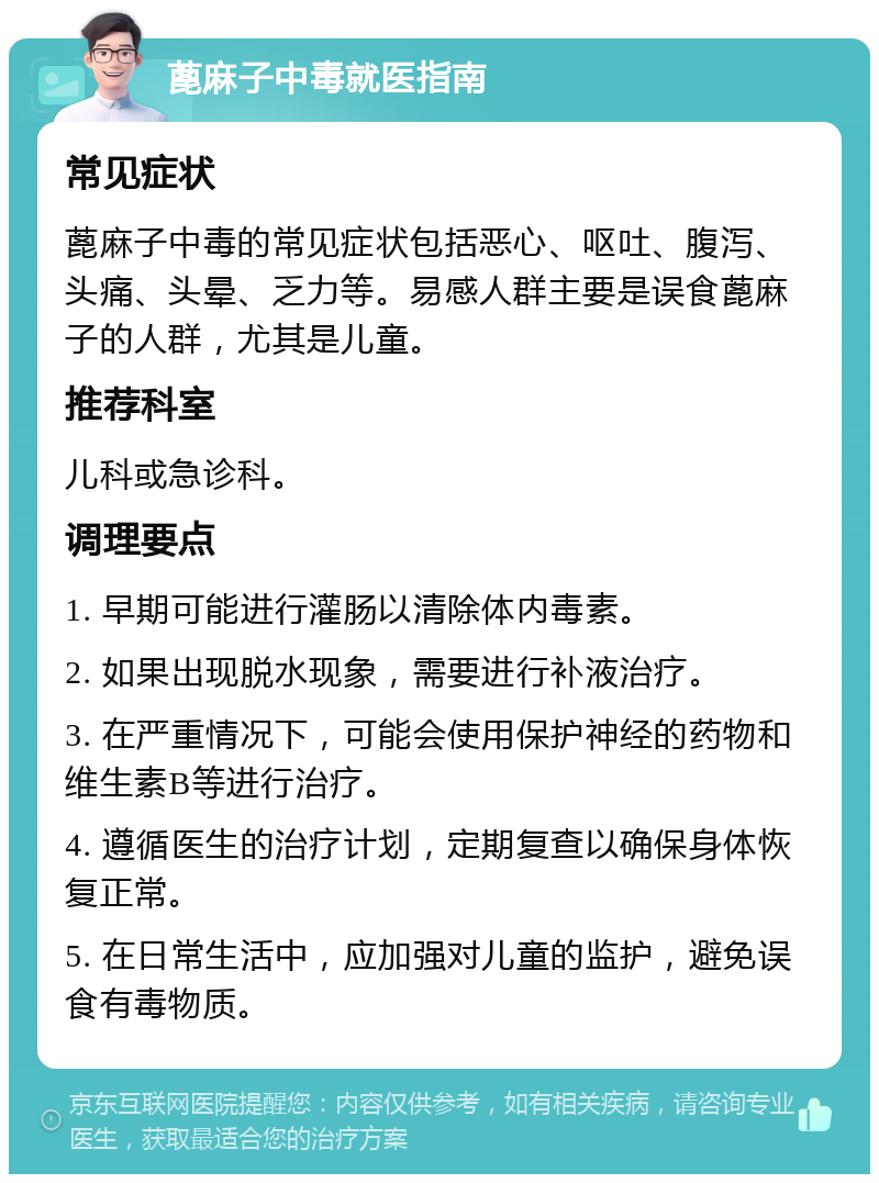 蓖麻子中毒就医指南 常见症状 蓖麻子中毒的常见症状包括恶心、呕吐、腹泻、头痛、头晕、乏力等。易感人群主要是误食蓖麻子的人群，尤其是儿童。 推荐科室 儿科或急诊科。 调理要点 1. 早期可能进行灌肠以清除体内毒素。 2. 如果出现脱水现象，需要进行补液治疗。 3. 在严重情况下，可能会使用保护神经的药物和维生素B等进行治疗。 4. 遵循医生的治疗计划，定期复查以确保身体恢复正常。 5. 在日常生活中，应加强对儿童的监护，避免误食有毒物质。