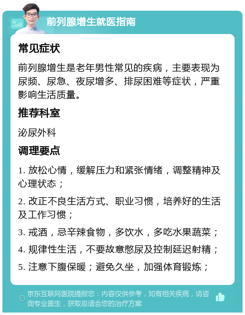 前列腺增生就医指南 常见症状 前列腺增生是老年男性常见的疾病，主要表现为尿频、尿急、夜尿增多、排尿困难等症状，严重影响生活质量。 推荐科室 泌尿外科 调理要点 1. 放松心情，缓解压力和紧张情绪，调整精神及心理状态； 2. 改正不良生活方式、职业习惯，培养好的生活及工作习惯； 3. 戒酒，忌辛辣食物，多饮水，多吃水果蔬菜； 4. 规律性生活，不要故意憋尿及控制延迟射精； 5. 注意下腹保暖；避免久坐，加强体育锻炼；