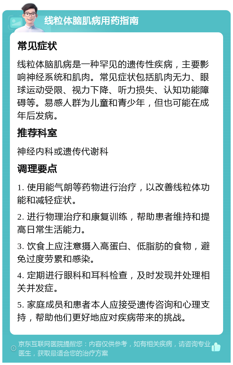 线粒体脑肌病用药指南 常见症状 线粒体脑肌病是一种罕见的遗传性疾病，主要影响神经系统和肌肉。常见症状包括肌肉无力、眼球运动受限、视力下降、听力损失、认知功能障碍等。易感人群为儿童和青少年，但也可能在成年后发病。 推荐科室 神经内科或遗传代谢科 调理要点 1. 使用能气朗等药物进行治疗，以改善线粒体功能和减轻症状。 2. 进行物理治疗和康复训练，帮助患者维持和提高日常生活能力。 3. 饮食上应注意摄入高蛋白、低脂肪的食物，避免过度劳累和感染。 4. 定期进行眼科和耳科检查，及时发现并处理相关并发症。 5. 家庭成员和患者本人应接受遗传咨询和心理支持，帮助他们更好地应对疾病带来的挑战。