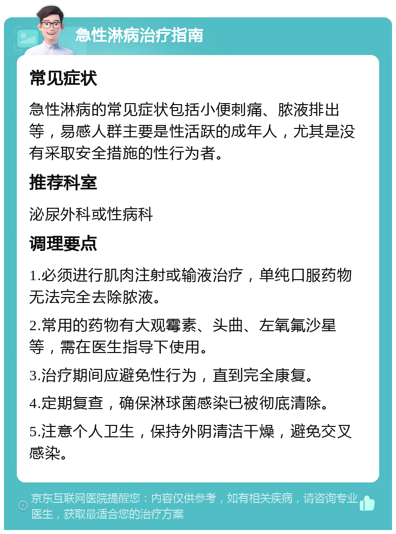 急性淋病治疗指南 常见症状 急性淋病的常见症状包括小便刺痛、脓液排出等，易感人群主要是性活跃的成年人，尤其是没有采取安全措施的性行为者。 推荐科室 泌尿外科或性病科 调理要点 1.必须进行肌肉注射或输液治疗，单纯口服药物无法完全去除脓液。 2.常用的药物有大观霉素、头曲、左氧氟沙星等，需在医生指导下使用。 3.治疗期间应避免性行为，直到完全康复。 4.定期复查，确保淋球菌感染已被彻底清除。 5.注意个人卫生，保持外阴清洁干燥，避免交叉感染。