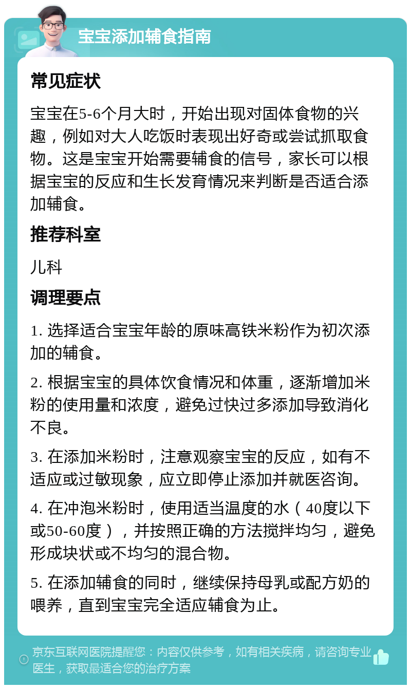 宝宝添加辅食指南 常见症状 宝宝在5-6个月大时，开始出现对固体食物的兴趣，例如对大人吃饭时表现出好奇或尝试抓取食物。这是宝宝开始需要辅食的信号，家长可以根据宝宝的反应和生长发育情况来判断是否适合添加辅食。 推荐科室 儿科 调理要点 1. 选择适合宝宝年龄的原味高铁米粉作为初次添加的辅食。 2. 根据宝宝的具体饮食情况和体重，逐渐增加米粉的使用量和浓度，避免过快过多添加导致消化不良。 3. 在添加米粉时，注意观察宝宝的反应，如有不适应或过敏现象，应立即停止添加并就医咨询。 4. 在冲泡米粉时，使用适当温度的水（40度以下或50-60度），并按照正确的方法搅拌均匀，避免形成块状或不均匀的混合物。 5. 在添加辅食的同时，继续保持母乳或配方奶的喂养，直到宝宝完全适应辅食为止。