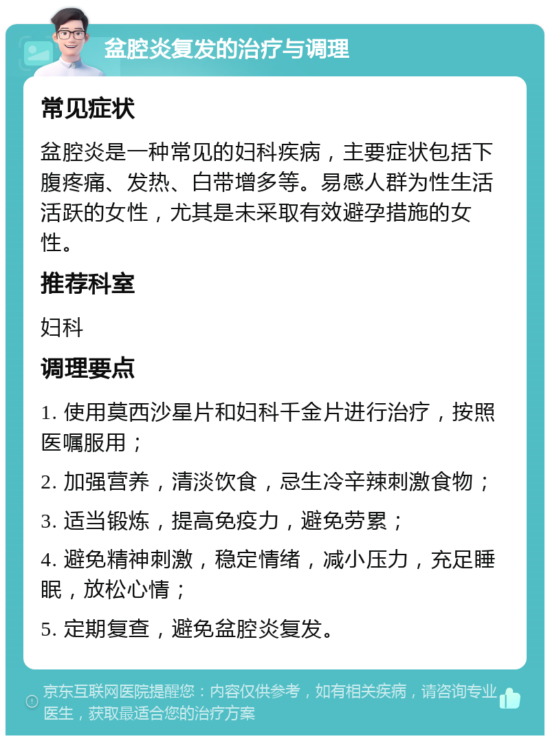 盆腔炎复发的治疗与调理 常见症状 盆腔炎是一种常见的妇科疾病，主要症状包括下腹疼痛、发热、白带增多等。易感人群为性生活活跃的女性，尤其是未采取有效避孕措施的女性。 推荐科室 妇科 调理要点 1. 使用莫西沙星片和妇科千金片进行治疗，按照医嘱服用； 2. 加强营养，清淡饮食，忌生冷辛辣刺激食物； 3. 适当锻炼，提高免疫力，避免劳累； 4. 避免精神刺激，稳定情绪，减小压力，充足睡眠，放松心情； 5. 定期复查，避免盆腔炎复发。