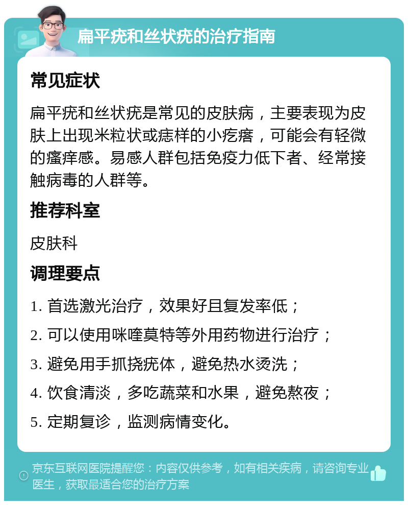 扁平疣和丝状疣的治疗指南 常见症状 扁平疣和丝状疣是常见的皮肤病，主要表现为皮肤上出现米粒状或痣样的小疙瘩，可能会有轻微的瘙痒感。易感人群包括免疫力低下者、经常接触病毒的人群等。 推荐科室 皮肤科 调理要点 1. 首选激光治疗，效果好且复发率低； 2. 可以使用咪喹莫特等外用药物进行治疗； 3. 避免用手抓挠疣体，避免热水烫洗； 4. 饮食清淡，多吃蔬菜和水果，避免熬夜； 5. 定期复诊，监测病情变化。